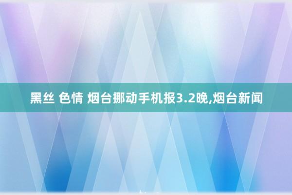 黑丝 色情 烟台挪动手机报3.2晚，烟台新闻