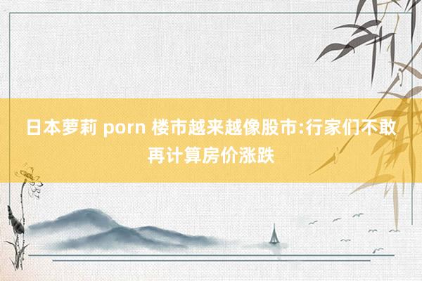 日本萝莉 porn 楼市越来越像股市:行家们不敢再计算房价涨跌