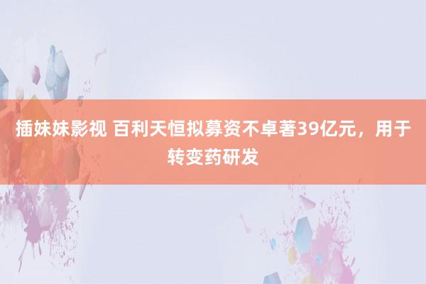 插妹妹影视 百利天恒拟募资不卓著39亿元，用于转变药研发