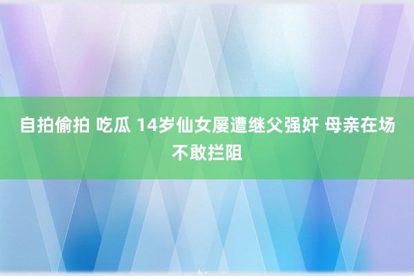 自拍偷拍 吃瓜 14岁仙女屡遭继父强奸 母亲在场不敢拦阻