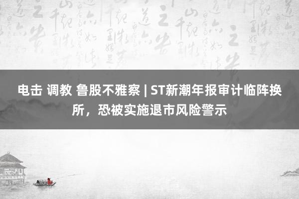 电击 调教 鲁股不雅察 | ST新潮年报审计临阵换所，恐被实施退市风险警示