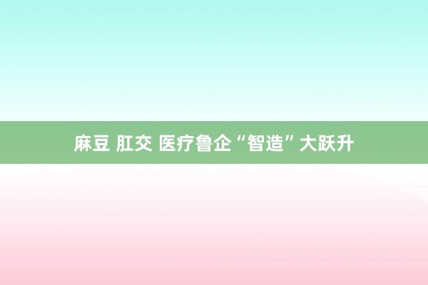 麻豆 肛交 医疗鲁企“智造”大跃升