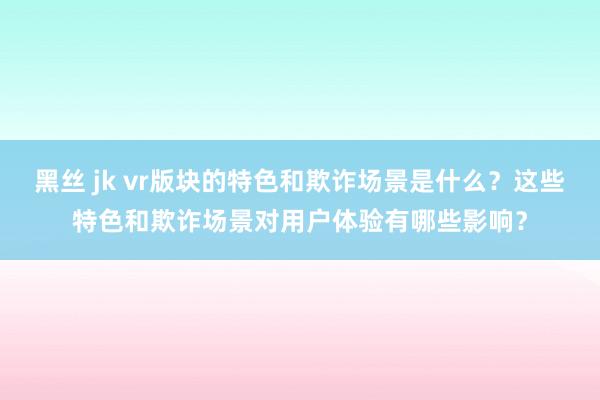 黑丝 jk vr版块的特色和欺诈场景是什么？这些特色和欺诈场景对用户体验有哪些影响？