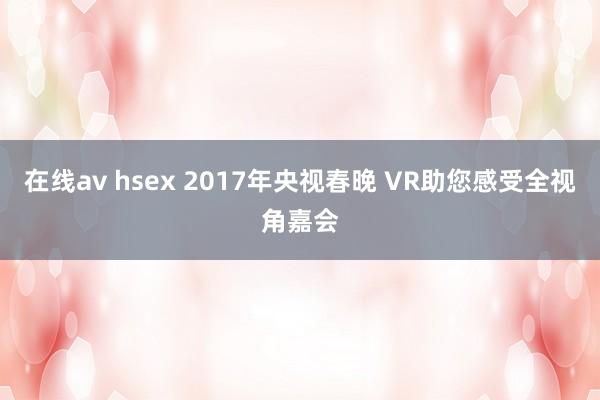 在线av hsex 2017年央视春晚 VR助您感受全视角嘉会