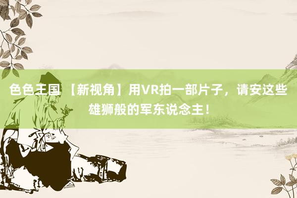 色色王国 【新视角】用VR拍一部片子，请安这些雄狮般的军东说念主！