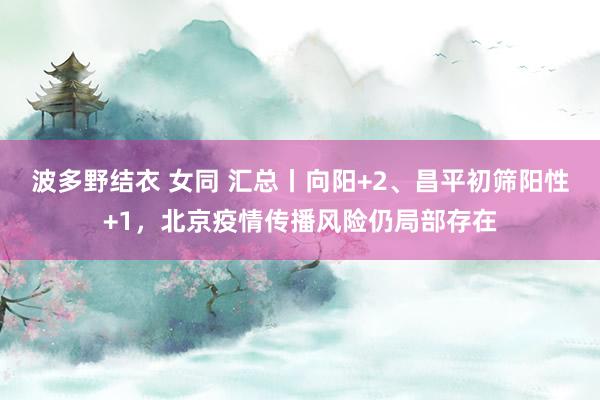 波多野结衣 女同 汇总丨向阳+2、昌平初筛阳性+1，北京疫情传播风险仍局部存在
