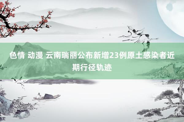 色情 动漫 云南瑞丽公布新增23例原土感染者近期行径轨迹