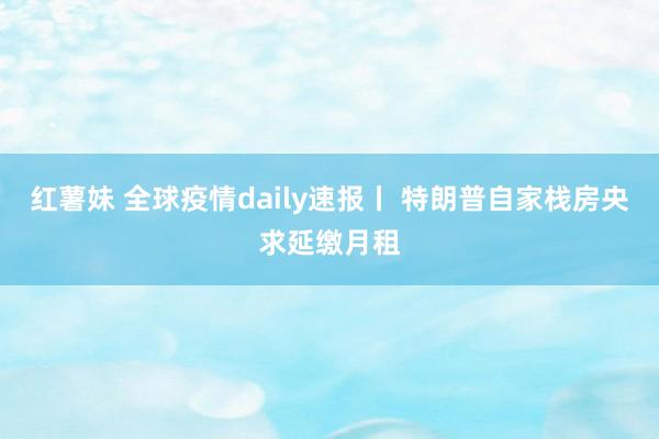 红薯妹 全球疫情daily速报丨 特朗普自家栈房央求延缴月租