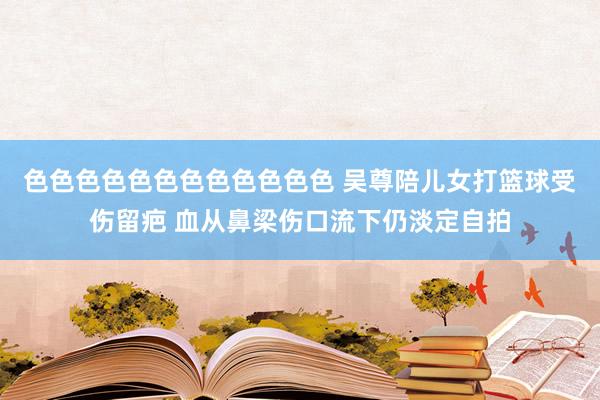 色色色色色色色色色色色色 吴尊陪儿女打篮球受伤留疤 血从鼻梁伤口流下仍淡定自拍