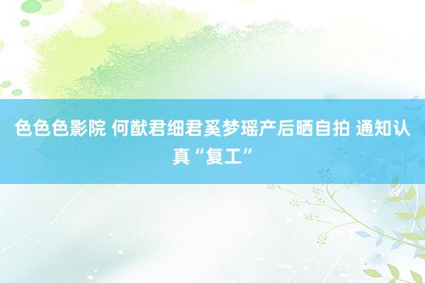 色色色影院 何猷君细君奚梦瑶产后晒自拍 通知认真“复工”