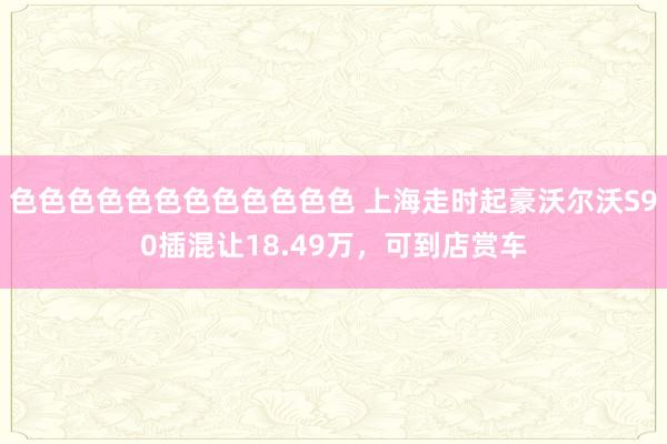 色色色色色色色色色色色色 上海走时起豪沃尔沃S90插混让18.49万，可到店赏车