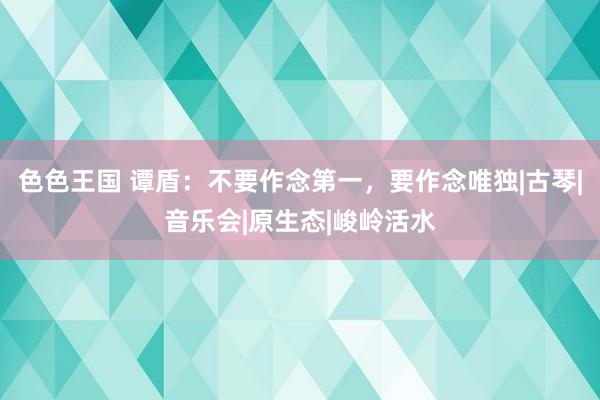 色色王国 谭盾：不要作念第一，要作念唯独|古琴|音乐会|原生态|峻岭活水