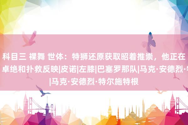 科目三 裸舞 世体：特狮还原获取昭着推崇，他正在提高节拍、卓绝和扑救反映|皮诺|左膝|巴塞罗那队|马克·安德烈·特尔施特根