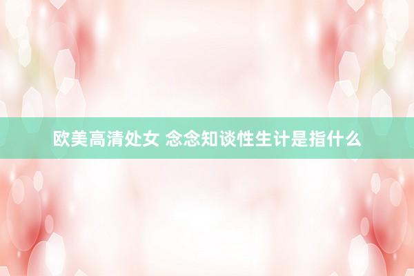 欧美高清处女 念念知谈性生计是指什么