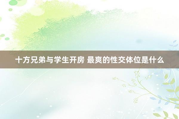 十方兄弟与学生开房 最爽的性交体位是什么