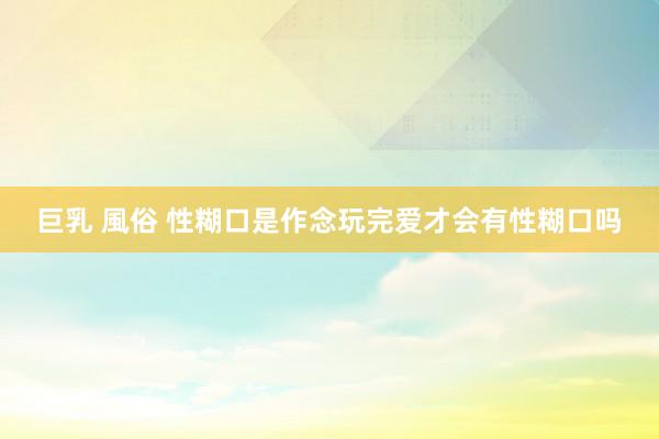 巨乳 風俗 性糊口是作念玩完爱才会有性糊口吗