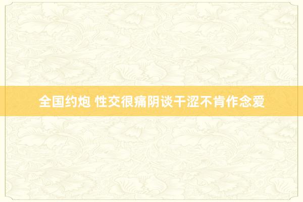 全国约炮 性交很痛阴谈干涩不肯作念爱
