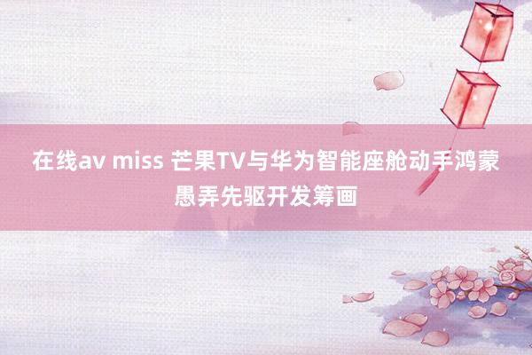 在线av miss 芒果TV与华为智能座舱动手鸿蒙愚弄先驱开发筹画
