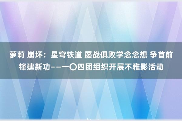 萝莉 崩坏：星穹铁道 屡战俱败学念念想 争首前锋建新功——一〇四团组织开展不雅影活动