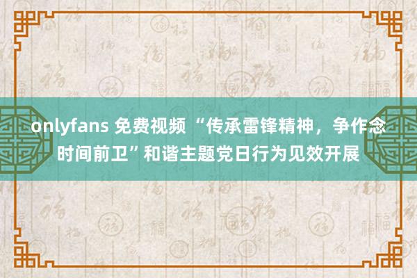 onlyfans 免费视频 “传承雷锋精神，争作念时间前卫”和谐主题党日行为见效开展