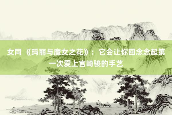 女同 《玛丽与魔女之花》：它会让你回念念起第一次爱上宫崎骏的手艺