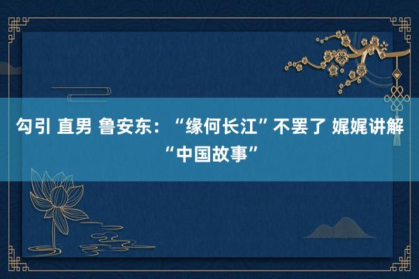 勾引 直男 鲁安东：“缘何长江”不罢了 娓娓讲解“中国故事”