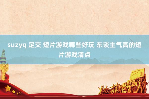 suzyq 足交 短片游戏哪些好玩 东谈主气高的短片游戏清点
