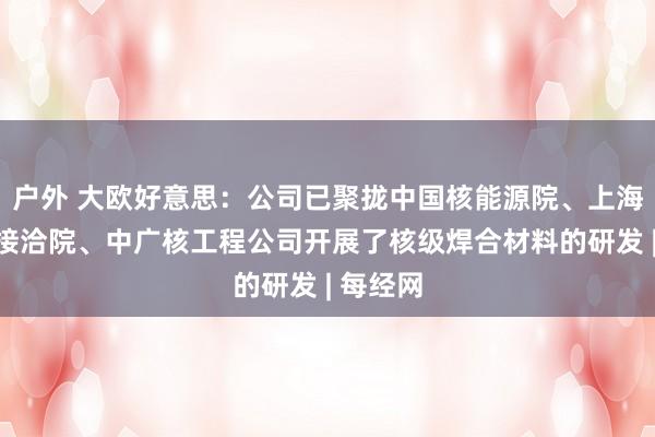 户外 大欧好意思：公司已聚拢中国核能源院、上海核工场接洽院、中广核工程公司开展了核级焊合材料的研发 | 每经网