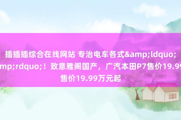 插插插综合在线网站 专治电车各式&ldquo;不平&rdquo;！致意雅阁国产，广汽本田P7售价19.99万元起