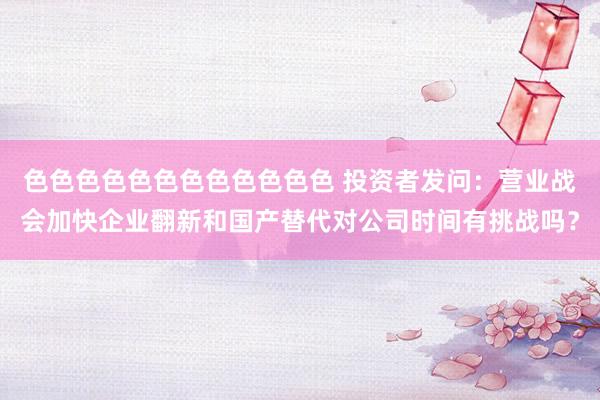 色色色色色色色色色色色色 投资者发问：营业战会加快企业翻新和国产替代对公司时间有挑战吗？