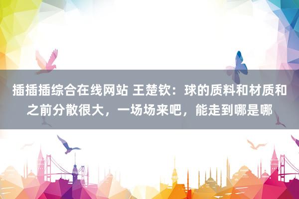 插插插综合在线网站 王楚钦：球的质料和材质和之前分散很大，一场场来吧，能走到哪是哪