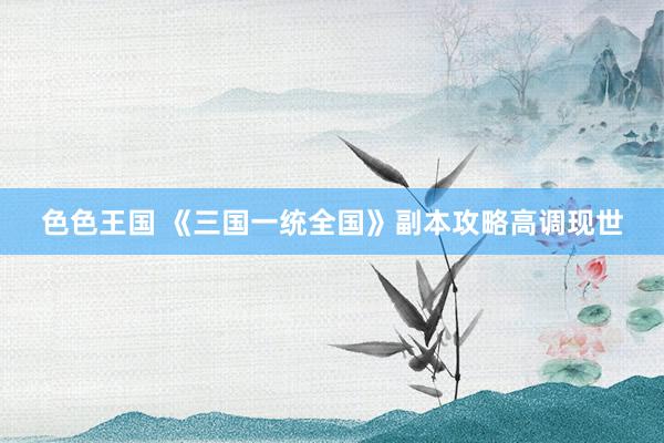 色色王国 《三国一统全国》副本攻略高调现世