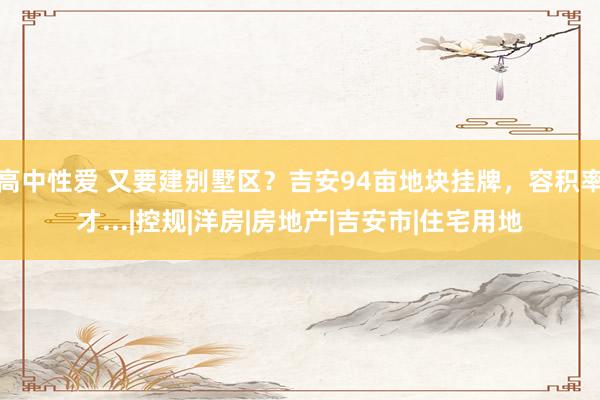高中性爱 又要建别墅区？吉安94亩地块挂牌，容积率才...|控规|洋房|房地产|吉安市|住宅用地