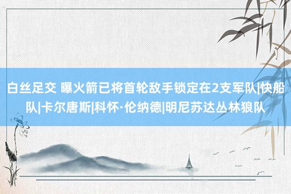 白丝足交 曝火箭已将首轮敌手锁定在2支军队|快船队|卡尔唐斯|科怀·伦纳德|明尼苏达丛林狼队