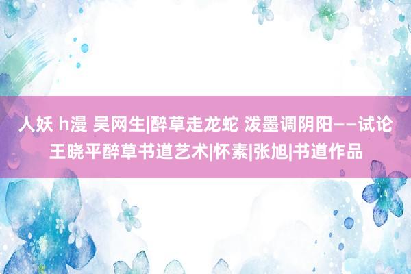 人妖 h漫 吴网生|醉草走龙蛇 泼墨调阴阳——试论王晓平醉草书道艺术|怀素|张旭|书道作品