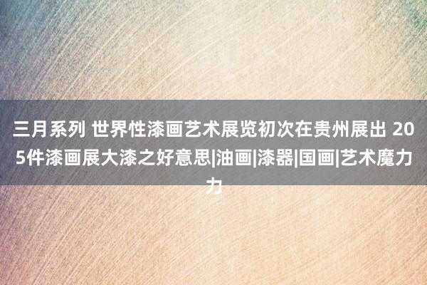 三月系列 世界性漆画艺术展览初次在贵州展出 205件漆画展大漆之好意思|油画|漆器|国画|艺术魔力