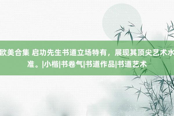 欧美合集 启功先生书道立场特有，展现其顶尖艺术水准。|小楷|书卷气|书道作品|书道艺术