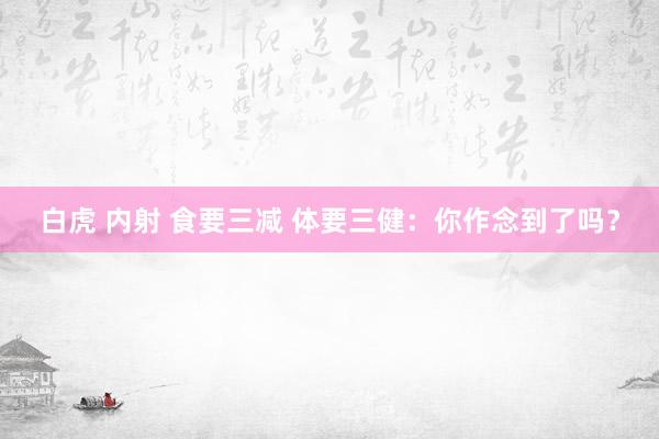 白虎 内射 食要三减 体要三健：你作念到了吗？