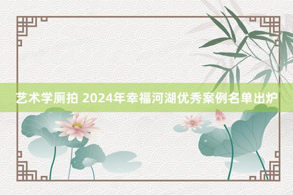 艺术学厕拍 2024年幸福河湖优秀案例名单出炉