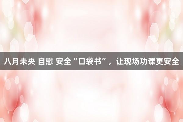 八月未央 自慰 安全“口袋书”，让现场功课更安全