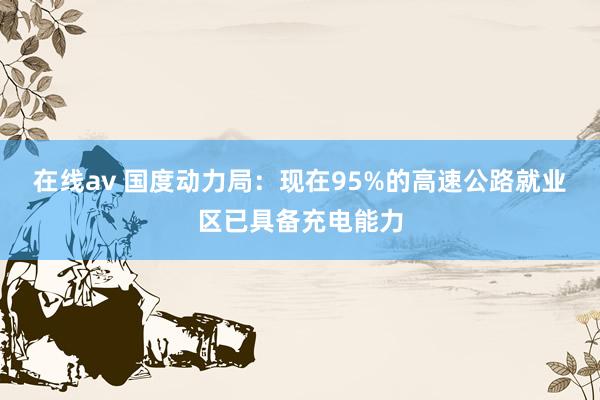 在线av 国度动力局：现在95%的高速公路就业区已具备充电能力
