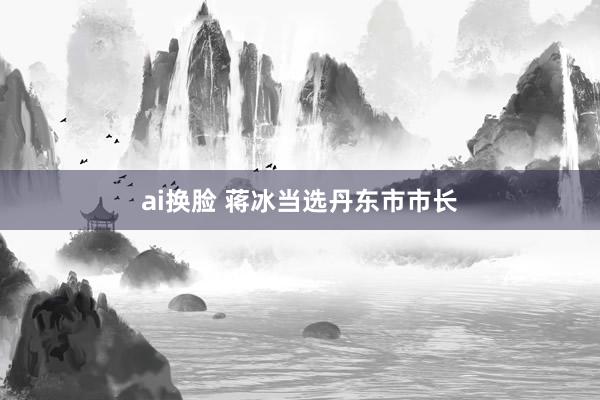 ai换脸 蒋冰当选丹东市市长