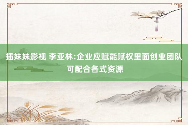 插妹妹影视 李亚林:企业应赋能赋权里面创业团队 可配合各式资源