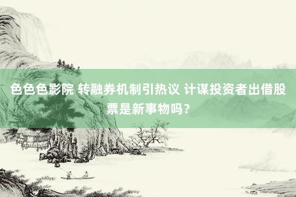 色色色影院 转融券机制引热议 计谋投资者出借股票是新事物吗？