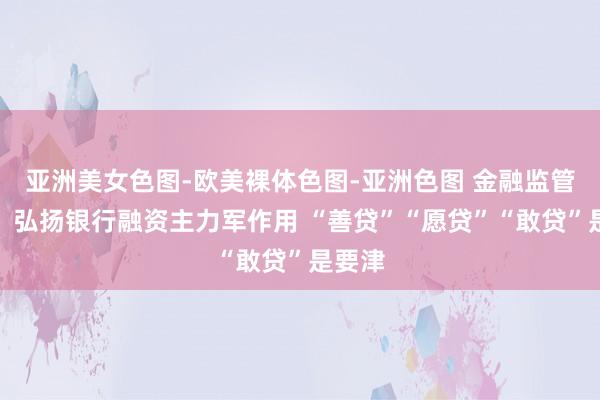 亚洲美女色图-欧美裸体色图-亚洲色图 金融监管总局：弘扬银行融资主力军作用 “善贷”“愿贷”“敢贷”是要津