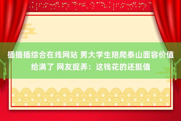插插插综合在线网站 男大学生陪爬泰山面容价值给满了 网友捉弄：这钱花的还挺值
