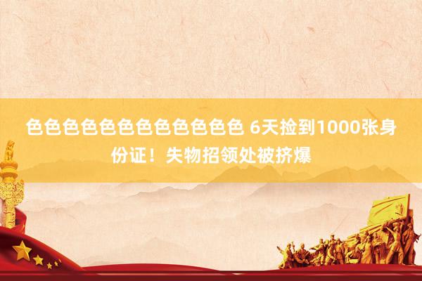 色色色色色色色色色色色色 6天捡到1000张身份证！失物招领处被挤爆