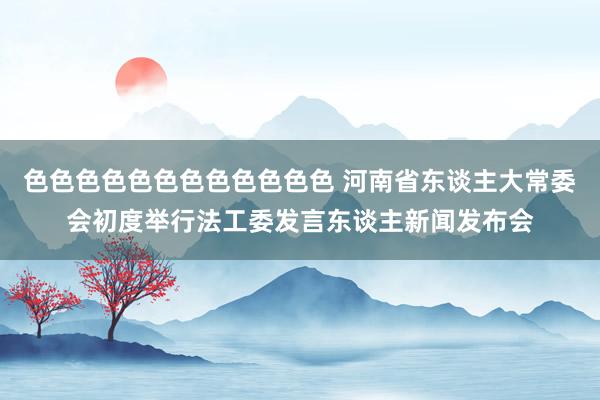 色色色色色色色色色色色色 河南省东谈主大常委会初度举行法工委发言东谈主新闻发布会