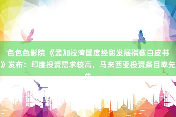 色色色影院 《孟加拉湾国度经贸发展指数白皮书》发布：印度投资需求较高，马来西亚投资条目率先