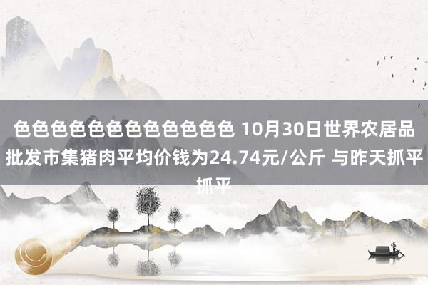色色色色色色色色色色色色 10月30日世界农居品批发市集猪肉平均价钱为24.74元/公斤 与昨天抓平